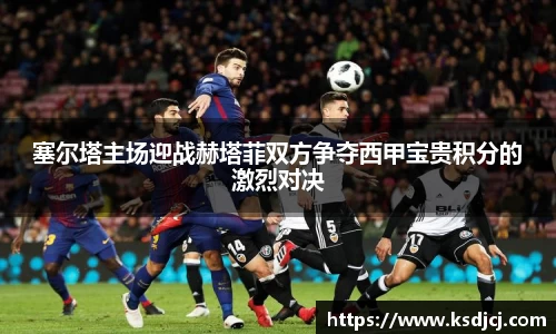 塞尔塔主场迎战赫塔菲双方争夺西甲宝贵积分的激烈对决